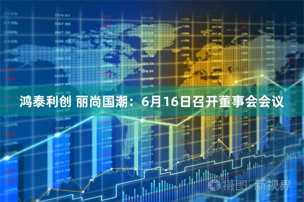 鸿泰利创 丽尚国潮：6月16日召开董事会会议