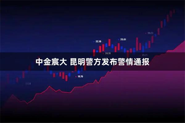 中金宸大 昆明警方发布警情通报