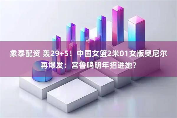 象泰配资 轰29+5！中国女篮2米01女版奥尼尔再爆发：宫鲁鸣明年招进她？