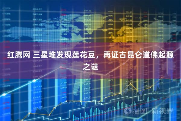 红腾网 三星堆发现莲花豆，再证古昆仑道佛起源之谜