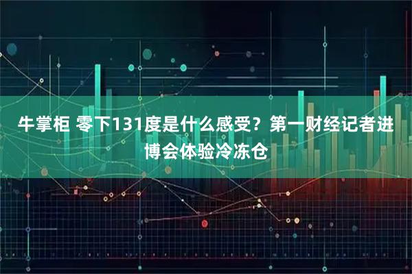 牛掌柜 零下131度是什么感受？第一财经记者进博会体验冷冻仓
