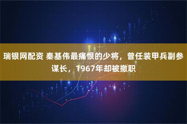 瑞银网配资 秦基伟最痛恨的少将，曾任装甲兵副参谋长，1967年却被撤职