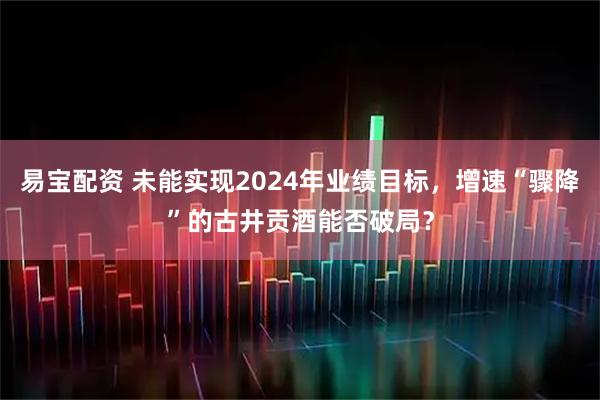 易宝配资 未能实现2024年业绩目标，增速“骤降”的古井贡酒能否破局？
