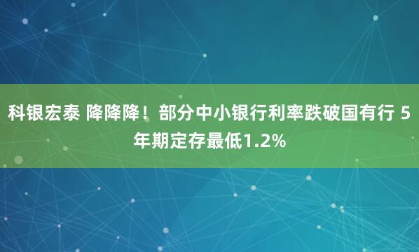 科银宏泰 降降降！部分中小银行利率跌破国有行 5年期定存最低1.2%