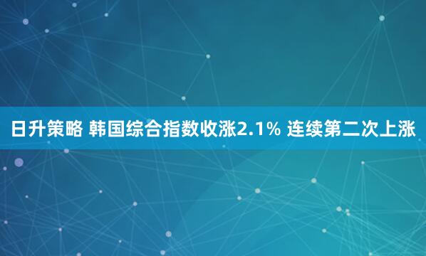日升策略 韩国综合指数收涨2.1% 连续第二次上涨