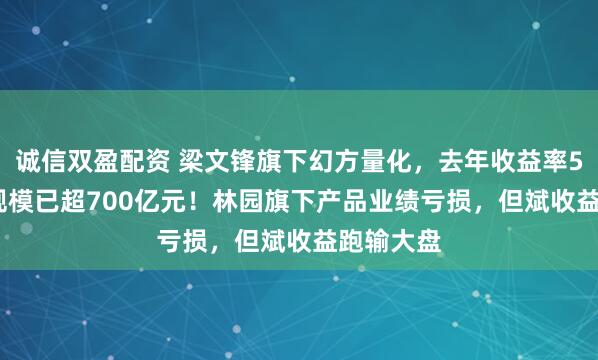 诚信双盈配资 梁文锋旗下幻方量化，去年收益率56.6%，规模已超700亿元！林园旗下产品业绩亏损，但斌收益跑输大盘