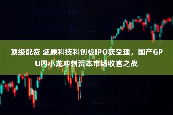 顶级配资 燧原科技科创板IPO获受理，国产GPU四小龙冲刺资本市场收官之战